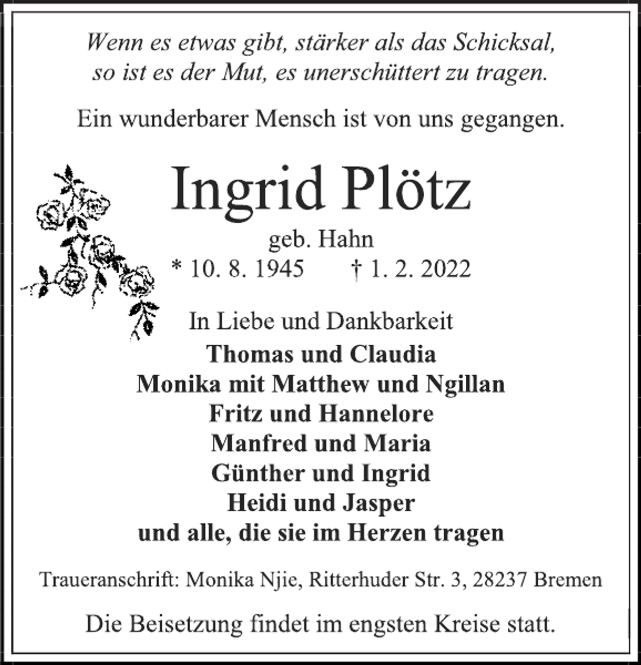 <p>Wenn es etwas gibt, stärker als das Schicksal,<br />so ist es der Mut, es unerschüttert zu tragen.<br />Ein wunderbarer Mensch ist von uns gegangen.<br />Ingrid Plötz<br />geb. Hahn<br />* 10. 8. 1945 † 1. 2. 2022<br />In Liebe und Dankbarkeit<br />Thomas und Claudia<br />Monika mit Matthew und Ngillan<br />Fritz und Hannelore<br />Manfred und Maria<br />Günther und Ingrid<br />Heidi und Jasper<br />und alle, die sie im Herzen tragen<br />Traueranschrift: Monika Njie, Ritterhuder Str. 3, 28237 Bremen<br />Die Beisetzung findet im engsten Kreise statt.</p>