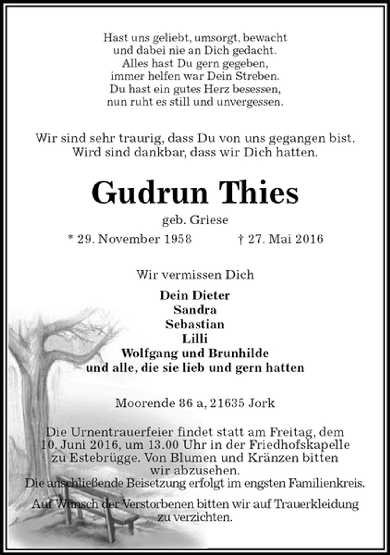<p>Hast uns geliebt, umsorgt, bewacht<br />und dabei nie an Dich gedacht.<br />Alles hast Du gern gegeben,<br />immer helfen war Dein Streben.<br />Du hast ein gutes Herz besessen,<br />nun ruht es still und unvergessen.<br />Wir sind sehr traurig, dass Du von uns gegangen bist.<br />Wird sind dankbar, dass wir Dich hatten.<br />Gudrun Thies<br />geb. Griese<br />* 29. November 1958 † 27. Mai 2016<br />Wir vermissen Dich<br />Dein Dieter<br />Sandra<br />Sebastian<br />Lilli<br />Wolfgang und Brunhilde<br />und alle, die sie lieb und gern hatten<br />Moorende 86 a, 21635 Jork<br />Die Urnentrauerfeier findet statt am Freitag, dem<br />10. Juni 2016, um 13.00 Uhr in der Friedhofskapelle<br />zu Estebrügge. Von Blumen und Kränzen bitten<br />wir abzusehen.<br />Die anschließende Beisetzung erfolgt im engsten Familienkreis.<br />Auf Wunsch der Verstorbenen bitten wir auf Trauerkleidung<br />zu verzichten.</p>