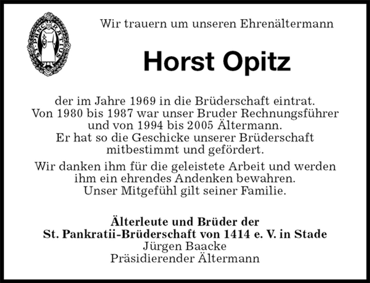 <p>Älterleute und Brüder der<br />St. Pankratii-Brüderschaft von 1414 e. V. in Stade<br />Jürgen Baacke<br />Präsidierender Ältermann<br />Horst Opitz<br />der im Jahre 1969 in die Brüderschaft eintrat.<br />Von 1980 bis 1987 war unser Bruder Rechnungsführer und von 1994 bis 2005 Ältermann.<br />Er hat so die Geschicke unserer Brüderschaft<br />mitbestimmt und gefördert.<br />Wir danken ihm für die geleistete Arbeit und werden<br />ihm ein ehrendes Andenken bewahren.<br />Unser Mitgefühl gilt seiner Familie.<br />Wir trauern um unseren Ehrenältermann</p>