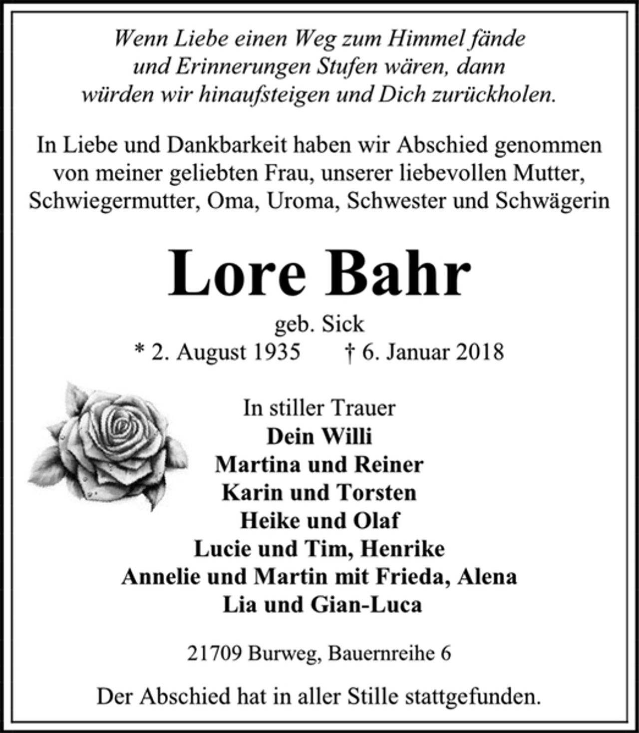 <p>Wenn Liebe einen Weg zum Himmel fände<br />und Erinnerungen Stufen wären, dann<br />würden wir hinaufsteigen und Dich zurückholen.<br />In Liebe und Dankbarkeit haben wir Abschied genommen<br />von meiner geliebten Frau, unserer liebevollen Mutter,<br />Schwiegermutter, Oma, Uroma, Schwester und Schwägerin<br />Lore Bahr<br />geb. Sick<br />* 2. August 1935 † 6. Januar 2018<br />In stiller Trauer<br />Dein Willi<br />Martina und Reiner<br />Karin und Torsten<br />Heike und Olaf<br />Lucie und Tim, Henrike<br />Annelie und Martin mit Frieda, Alena<br />Lia und Gian-Luca<br />21709 Burweg, Bauernreihe 6<br />Der Abschied hat in aller Stille stattgefunden.</p>