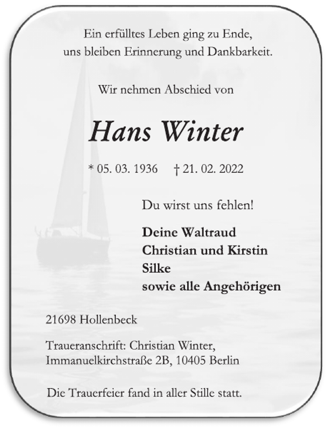 <p>Ein erfülltes Leben ging zu Ende,<br />uns bleiben Erinnerung und Dankbarkeit.<br />Wir nehmen Abschied von<br />Hans Winter<br />* 05. 03. 1936 † 21. 02. 2022<br />Du wirst uns fehlen!<br />Deine Waltraud<br />Christian und Kirstin<br />Silke<br />sowie alle Angehörigen<br />21698 Hollenbeck<br />Traueranschrift: Christian Winter,<br />Immanuelkirchstraße 2B, 10405 Berlin<br />Die Trauerfeier fand in aller Stille statt.</p>