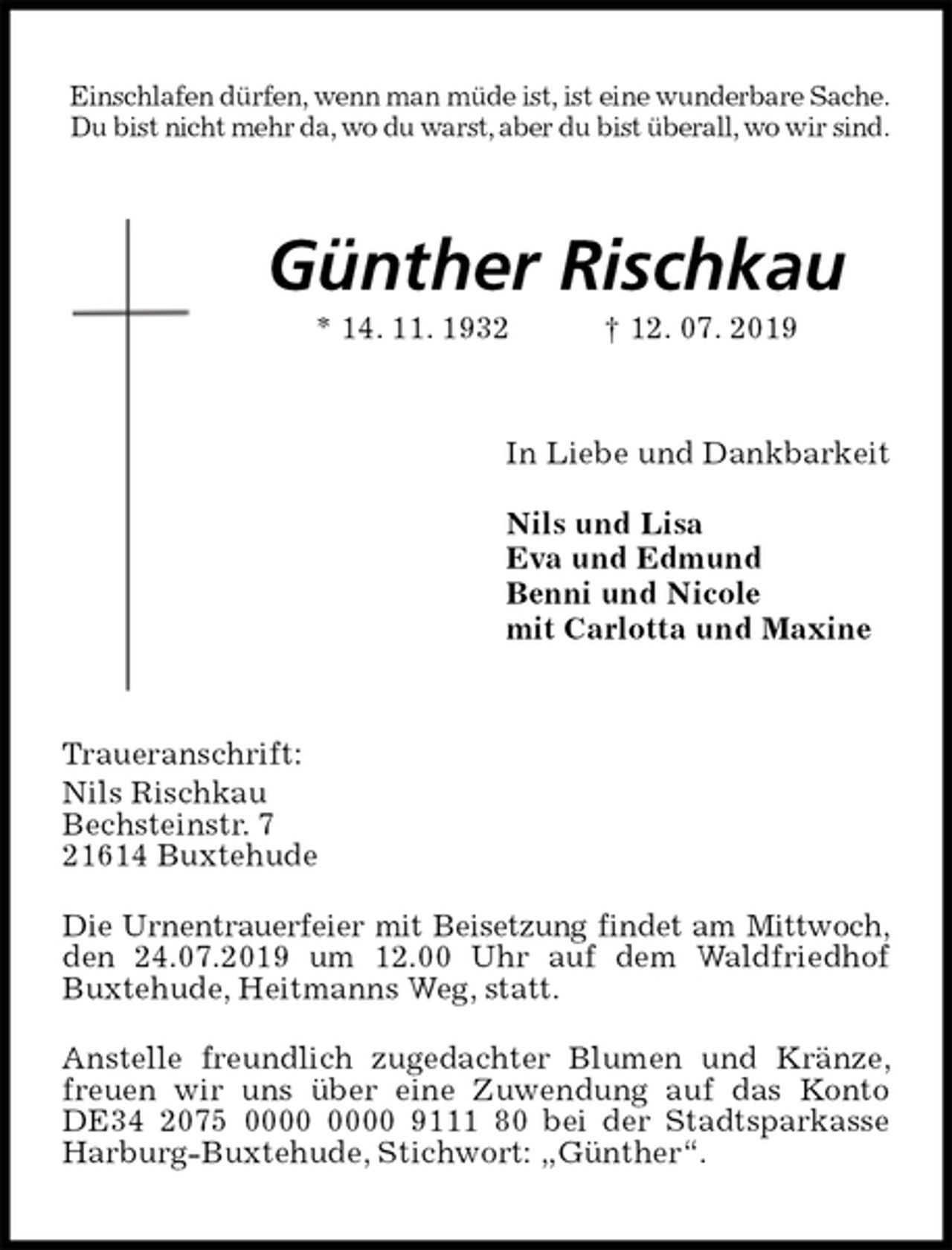 <p>Einschlafen dürfen, wenn man müde ist, ist eine wunderbare Sache.<br />Du bist nicht mehr da, wo du warst, aber du bist überall, wo wir sind.<br />Günther Rischkau<br />* 14. 11. 1932 † 12. 07. 2019<br />In Liebe und Dankbarkeit</p><p>Nils und Lisa<br />Eva und Edmund<br />Benni und Nicole<br />mit Carlotta und Maxine<br />Traueranschrift:<br />Nils Rischkau<br />Bechsteinstr. 7<br />21614 Buxtehude</p><p>Die Urnentrauerfeier mit Beisetzung findet am Mittwoch,<br />den 24.07.2019 um 12.00 Uhr auf dem Waldfriedhof<br />Buxtehude, Heitmanns Weg, statt.</p><p>Anstelle freundlich zugedachter Blumen und Kränze, freuen wir uns über eine Zuwendung auf das Konto DE34 2075 0000 0000 9111 80 bei der Stadtsparkasse Harburg-Buxtehude, Stichwort: „Günther“.</p>