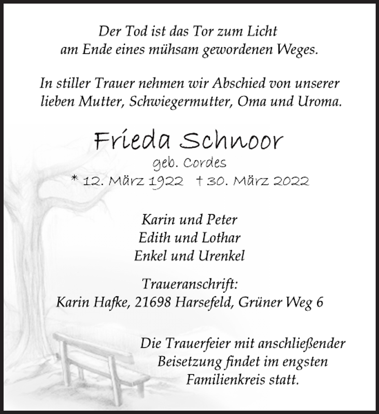 <p>Der Tod ist das Tor zum Licht<br />am Ende eines mühsam gewordenen Weges.<br />In stiller Trauer nehmen wir Abschied von unserer<br />lieben Mutter, Schwiegermutter, Oma und Uroma.<br />Frieda Schnoor<br />geb. Cordes<br />* 12. März 1922 30. März 2022<br />Karin und Peter<br />Edith und Lothar<br />Enkel und Urenkel<br />Traueranschrift:<br />Karin Hafke, 21698 Harsefeld, Grüner Weg 6<br />Die Trauerfeier mit anschließender<br />Beisetzung findet im engsten<br />Familienkreis statt.</p>