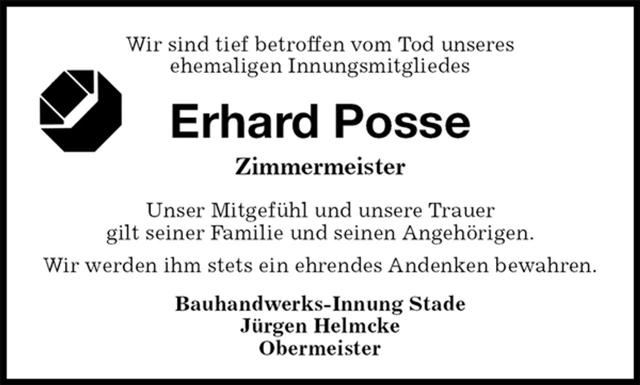 <p>Wir sind tief betroffen vom Tod unseres<br />ehemaligen Innungsmitgliedes<br />Erhard Posse<br />Zimmermeister<br />Unser Mitgefühl und unsere Trauer<br />gilt seiner Familie und seinen Angehörigen.<br />Wir werden ihm stets ein ehrendes Andenken bewahren.<br />Bauhandwerks-Innung Stade<br />Jürgen Helmcke<br />Obermeister</p>