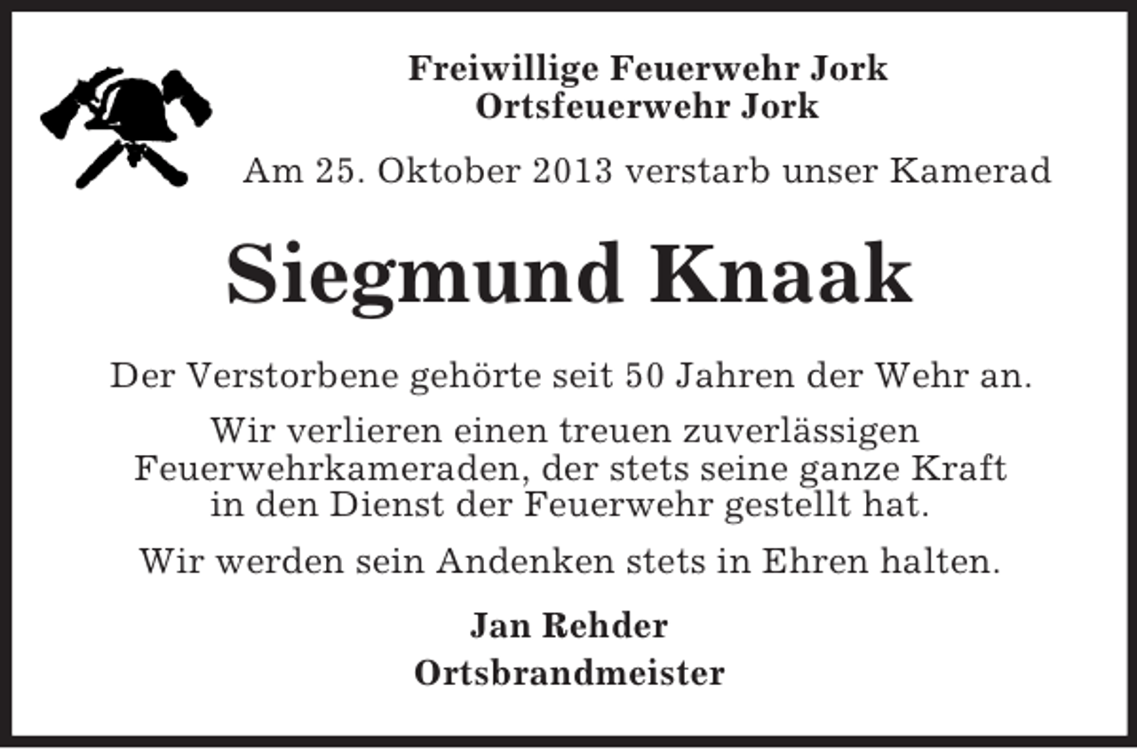<p>Freiwillige Feuerwehr Jork<br />Ortsfeuerwehr Jork<br />Am 25. Oktober 2013 verstarb unser Kamerad</p><p>Siegmund Knaak<br />Der Verstorbene gehörte seit 50 Jahren der Wehr an.<br />Wir verlieren einen treuen zuverlässigen<br />Feuerwehrkameraden, der stets seine ganze Kraft<br />in den Dienst der Feuerwehr gestellt hat.<br />Wir werden sein Andenken stets in Ehren halten.<br />Jan Rehder<br />Ortsbrandmeister</p>