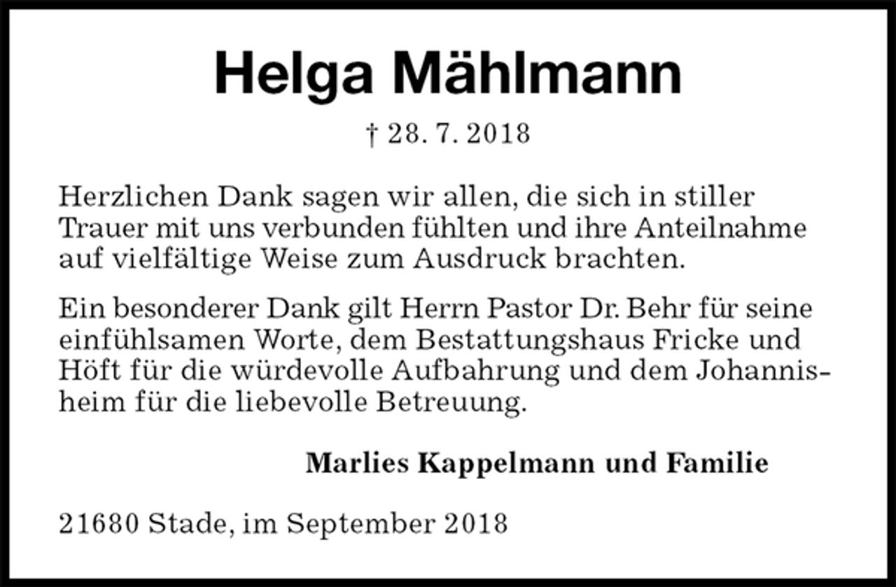 <p>Helga Mählmann<br />† 28. 7. 2018<br />Herzlichen Dank sagen wir allen, die sich in stiller Trauer mit uns verbunden fühlten und ihre Anteilnahme auf vielfältige Weise zum Ausdruck brachten.<br />Ein besonderer Dank gilt Herrn Pastor Dr. Behr für seine einfühlsamen Worte, dem Bestattungshaus Fricke und Höft für die würdevolle Aufbahrung und dem Johannisheim für die liebevolle Betreuung.<br />Marlies Kappelmann und Familie<br />21680 Stade, im September 2018</p>