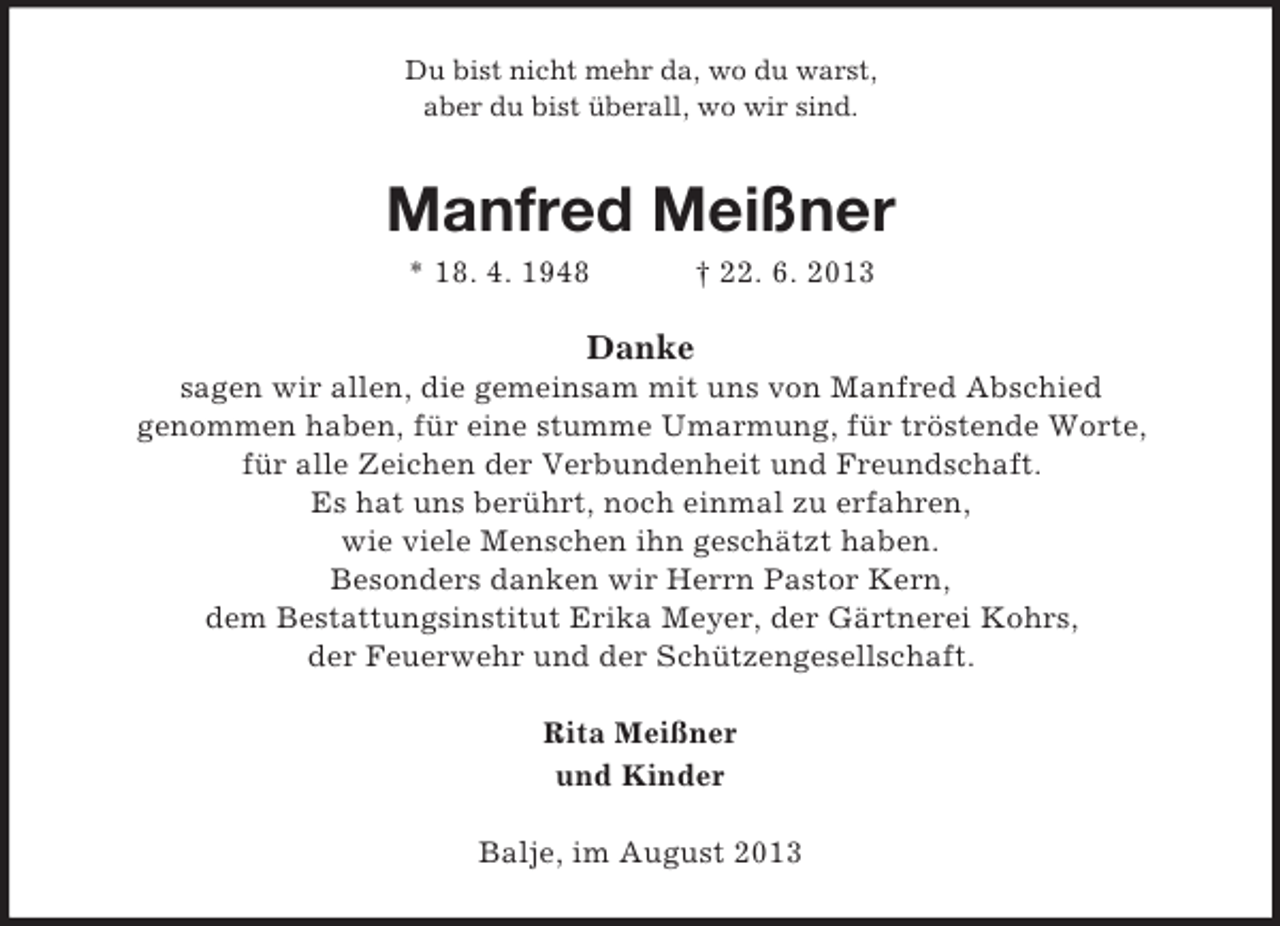 <p>Du bist nicht mehr da, wo du warst,<br />aber du bist überall, wo wir sind.</p><p>Manfred Meißner<br />* 18. 4. 1948</p><p>† 22. 6. 2013</p><p>Danke<br />sagen wir allen, die gemeinsam mit uns von Manfred Abschied<br />genommen haben, für eine stumme Umarmung, für tröstende Worte,<br />für alle Zeichen der Verbundenheit und Freundschaft.<br />Es hat uns berührt, noch einmal zu erfahren,<br />wie viele Menschen ihn geschätzt haben.<br />Besonders danken wir Herrn Pastor Kern,<br />dem Bestattungsinstitut Erika Meyer, der Gärtnerei Kohrs,<br />der Feuerwehr und der Schützengesellschaft.<br />Rita Meißner<br />und Kinder<br />Balje, im August 2013</p>