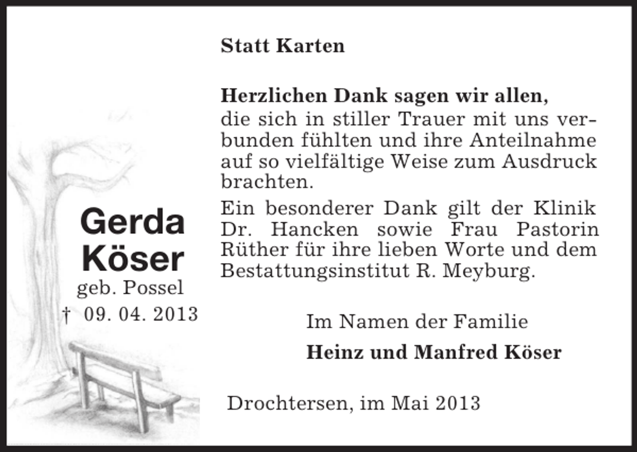 <p>Gerda<br />Köser<br />geb. Possel<br />† 09. 04. 2013<br />Statt Karten<br />Herzlichen Dank sagen wir allen,<br />die sich in stiller Trauer mit uns verbunden fühlten und ihre Anteilnahme auf so vielfältige Weise zum Ausdruck brachten.<br />Ein besonderer Dank gilt der Klinik Dr. Hancken sowie Frau Pastorin Rüther für ihre lieben Worte und dem Bestattungsinstitut R. Meyburg.<br />Im Namen der Familie<br />Heinz und Manfred Köser<br />Drochtersen, im Mai 2013</p>