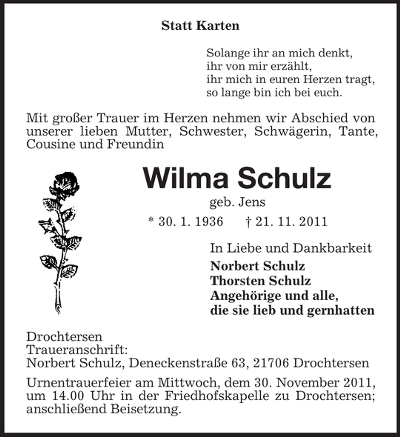 <p>Statt Karten<br />Solange ihr an mich denkt,<br />ihr von mir erzählt,<br />ihr mich in euren Herzen tragt,<br />so lange bin ich bei euch.</p><p>Mit großer Trauer im Herzen nehmen wir Abschied von<br />unserer lieben Mutter, Schwester, Schwägerin, Tante,<br />Cousine und Freundin</p><p>Wilma Schulz<br />geb. Jens<br />* 30. 1. 1936<br />† 21. 11. 2011<br />In Liebe und Dankbarkeit<br />Norbert Schulz<br />Thorsten Schulz<br />Angehörige und alle,<br />die sie lieb und gernhatten<br />Drochtersen<br />Traueranschrift:<br />Norbert Schulz, Deneckenstraße 63, 21706 Drochtersen<br />Urnentrauerfeier am Mittwoch, dem 30. November 2011,<br />um 14.00 Uhr in der Friedhofskapelle zu Drochtersen;<br />anschließend Beisetzung.</p>