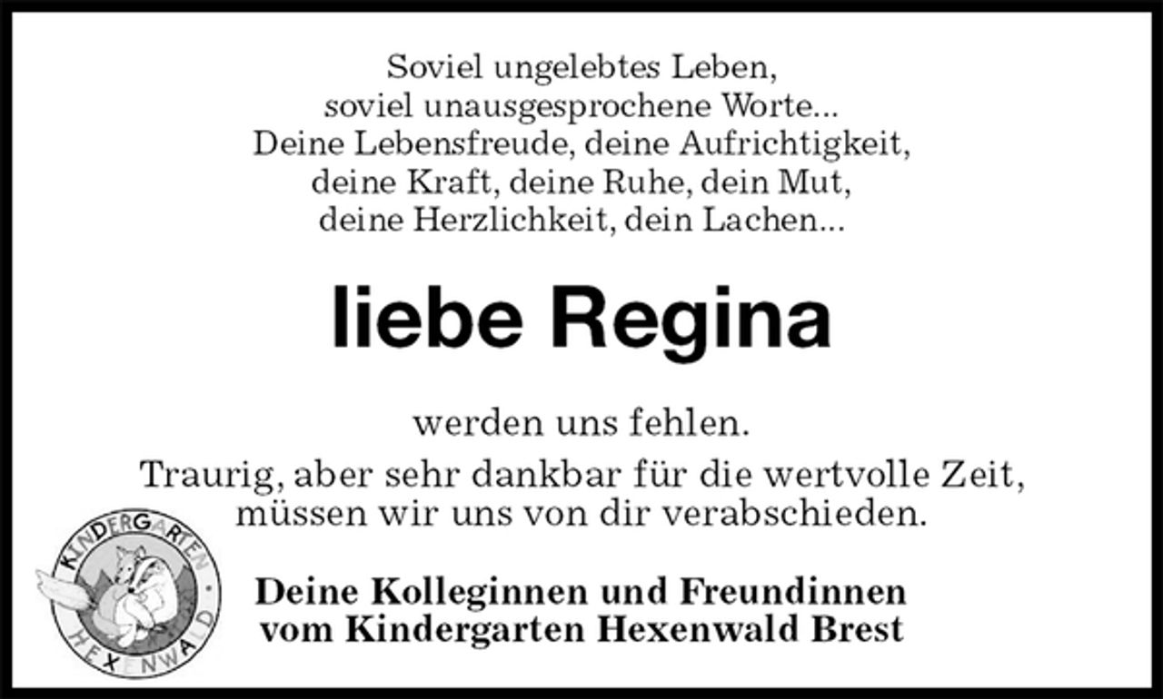 <p>Soviel ungelebtes Leben,<br />soviel unausgesprochene Worte...<br />Deine Lebensfreude, deine Aufrichtigkeit,<br />deine Kraft, deine Ruhe, dein Mut,<br />deine Herzlichkeit, dein Lachen...<br />liebe Regina<br />werden uns fehlen.<br />Traurig, aber sehr dankbar für die wertvolle Zeit,<br />müssen wir uns von dir verabschieden.<br />Deine Kolleginnen und Freundinnen<br />vom Kindergarten Hexenwald Brest</p>