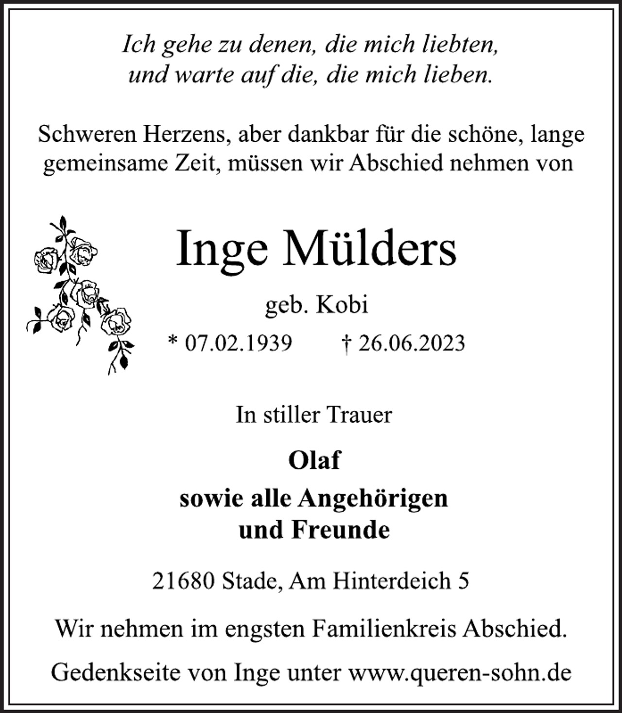 <p>Ich gehe zu denen, die mich liebten,<br />und warte auf die, die mich lieben.<br />Schweren Herzens, aber dankbar für die schöne, lange<br />gemeinsame Zeit, müssen wir Abschied nehmen von<br />Inge Mülders<br />geb. Kobi<br />* 07.02.1939 † 26.06.2023<br />In stiller Trauer<br />Olaf<br />sowie alle Angehörigen<br />und Freunde<br />21680 Stade, Am Hinterdeich 5<br />Wir nehmen im engsten Familienkreis Abschied.<br />Gedenkseite von Inge unter www.queren-sohn.de</p>