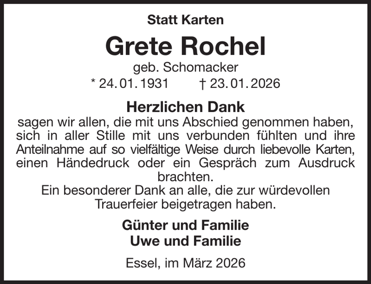 <p>Statt Karten<br />Grete Rochel<br />geb. Schomacker<br />* 24. 01. 1931 † 23. 01. 2026<br />Herzlichen Dank<br />sagen wir allen, die mit uns Abschied genommen haben, sich in aller Stille mit uns verbunden fühlten und ihre<br />Anteilnahme auf so vielfältige Weise durch liebevolle Karten,<br />einen Händedruck oder ein Gespräch zum Ausdruck<br />brachten.<br />Ein besonderer Dank an alle, die zur würdevollen<br />Trauerfeier beigetragen haben.<br />Günter und Familie<br />Uwe und Familie<br />Essel, im März 2026</p>