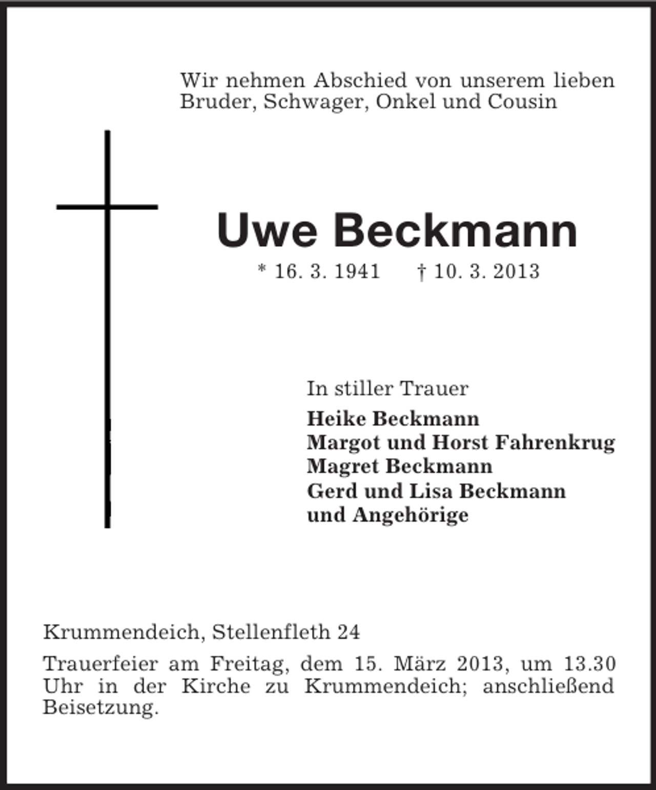 <p>Wir nehmen Abschied von unserem lieben<br />Bruder, Schwager, Onkel und Cousin</p><p>Uwe Beckmann<br />* 16. 3. 1941</p><p>† 10. 3. 2013</p><p>In stiller Trauer<br />Heike Beckmann<br />Margot und Horst Fahrenkrug<br />Magret Beckmann<br />Gerd und Lisa Beckmann<br />und Angehörige</p><p>Krummendeich, Stellenfleth 24<br />Trauerfeier am Freitag, dem 15. März 2013, um 13.30<br />Uhr in der Kirche zu Krummendeich; anschließend<br />Beisetzung.</p>