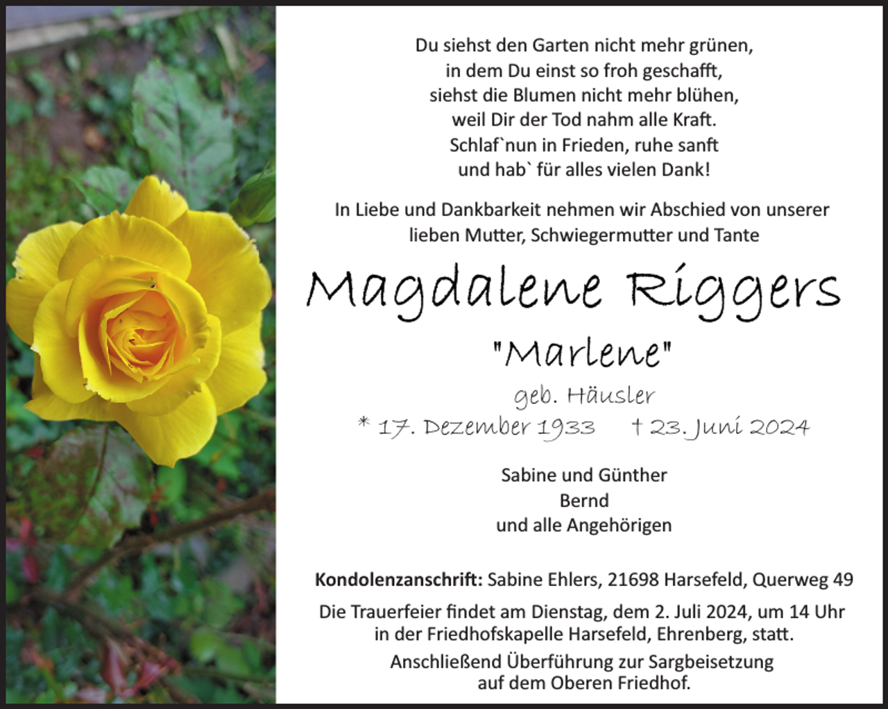 <p>Du siehst den Garten nicht mehr grünen,<br />in dem Du einst so froh gescha�,<br />siehst die Blumen nicht mehr blühen,<br />weil Dir der Tod nahm alle Kra�.<br />Schlaf`nun in Frieden, ruhe san�<br />und hab` für alles vielen Dank!<br />In Liebe und Dankbarkeit nehmen wir Abschied von unserer<br />lieben Mu�er, Schwiegermu�er und Tante</p><p>geb. Häusler<br />* 17. Dezember 1933 † 23. Juni 2024<br />Sabine und Günther<br />Bernd<br />und alle Angehörigen<br />Kondolenzanschri�: Sabine Ehlers, 21698 Harsefeld, Querweg 49<br />Die Trauerfeier ﬁndet am Dienstag, dem 2. Juli 2024, um 14 Uhr<br />in der Friedhofskapelle Harsefeld, Ehrenberg, sta�.<br />Anschließend Überführung zur Sargbeisetzung<br />auf dem Oberen Friedhof.</p>
