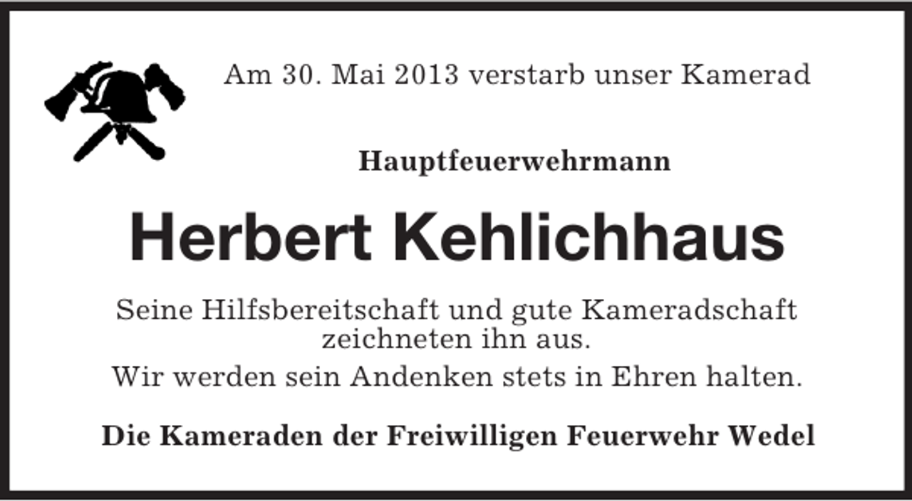 <p>Am 30. Mai 2013 verstarb unser Kamerad<br />Hauptfeuerwehrmann<br />Herbert Kehlichhaus<br />Seine Hilfsbereitschaft und gute Kameradschaft<br />zeichneten ihn aus.<br />Wir werden sein Andenken stets in Ehren halten.<br />Die Kameraden der Freiwilligen Feuerwehr Wedel</p>
