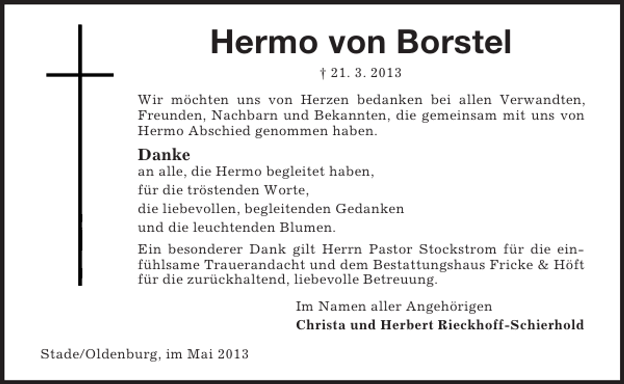 <p>Hermo von Borstel<br />† 21. 3. 2013<br />Wir möchten uns von Herzen bedanken bei allen Verwandten,<br />Freunden, Nachbarn und Bekannten, die gemeinsam mit uns von<br />Hermo Abschied genommen haben.</p><p>Danke<br />an alle, die Hermo begleitet haben,<br />für die tröstenden Worte,<br />die liebevollen, begleitenden Gedanken<br />und die leuchtenden Blumen.<br />Ein besonderer Dank gilt Herrn Pastor Stockstrom für die einfühlsame Trauerandacht und dem Bestattungshaus Fricke &amp; Höft<br />für die zurückhaltend, liebevolle Betreuung.<br />Im Namen aller Angehörigen<br />Christa und Herbert Rieckhoff-Schierhold<br />Stade/Oldenburg, im Mai 2013</p>