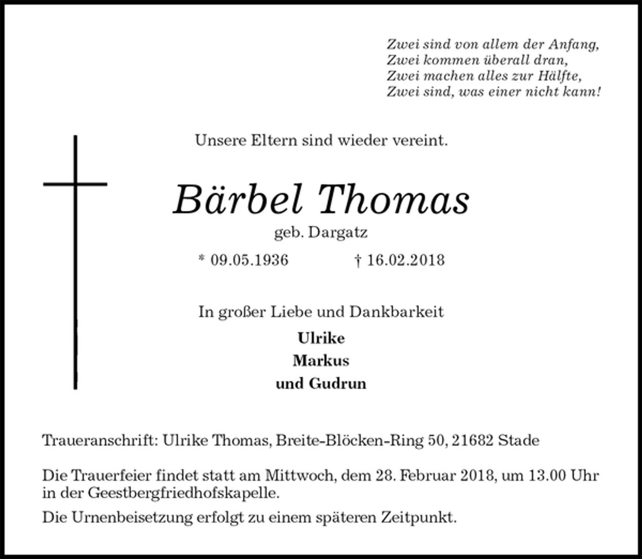 <p>Zwei sind von allem der Anfang,<br />Zwei kommen überall dran,<br />Zwei machen alles zur Hälfte,<br />Zwei sind, was einer nicht kann!<br />Unsere Eltern sind wieder vereint.<br />Bärbel Thomas<br />geb. Dargatz<br />* 09.05.1936 † 16.02.2018<br />In großer Liebe und Dankbarkeit<br />Ulrike<br />Markus<br />und Gudrun<br />Traueranschrift: Ulrike Thomas, Breite-Blöcken-Ring 50, 21682 Stade</p><p>Die Trauerfeier findet statt am Mittwoch, dem 28. Februar 2018, um 13.00 Uhr in der Geestbergfriedhofskapelle.<br />Die Urnenbeisetzung erfolgt zu einem späteren Zeitpunkt.</p>