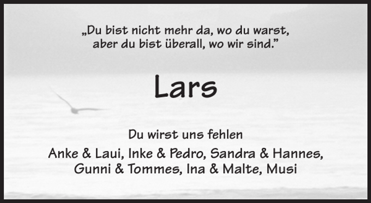 <p>„Du bist nicht mehr da, wo du warst,<br />aber du bist überall, wo wir sind.”<br />Lars<br />Du wirst uns fehlen<br />Anke &amp; Laui, Inke &amp; Pedro, Sandra &amp; Hannes,<br />Gunni &amp; Tommes, Ina &amp; Malte, Musi</p>