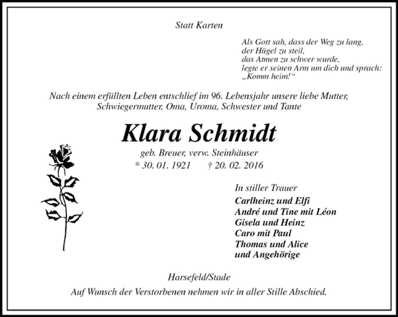<p>Statt Karten<br />Als Gott sah, dass der Weg zu lang,<br />der Hügel zu steil,<br />das Atmen zu schwer wurde,<br />legte er seinen Arm um dich und sprach:<br />„Komm heim!“<br />Nach einem erfüllten Leben entschlief im 96. Lebensjahr unsere liebe Mutter,<br />Schwiegermutter, Oma, Uroma, Schwester und Tante<br />Klara Schmidt<br />geb. Breuer, verw. Steinhäuser<br />* 30. 01. 1921 † 20. 02. 2016<br />In stiller Trauer<br />Carlheinz und Elfi<br />André und Tine mit Léon<br />Gisela und Heinz<br />Caro mit Paul<br />Thomas und Alice<br />und Angehörige<br />Harsefeld/Stade<br />Auf Wunsch der Verstorbenen nehmen wir in aller Stille Abschied.</p>
