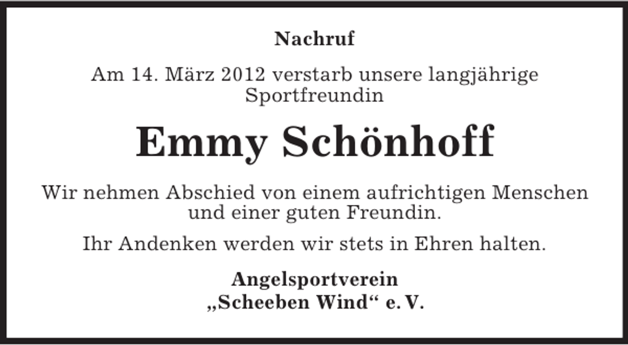 <p>Nachruf<br />Am 14. März 2012 verstarb unsere langjährige<br />Sportfreundin</p><p>Emmy Schönhoff<br />Wir nehmen Abschied von einem aufrichtigen Menschen<br />und einer guten Freundin.<br />Ihr Andenken werden wir stets in Ehren halten.<br />Angelsportverein<br />„Scheeben Wind“ e. V.</p>