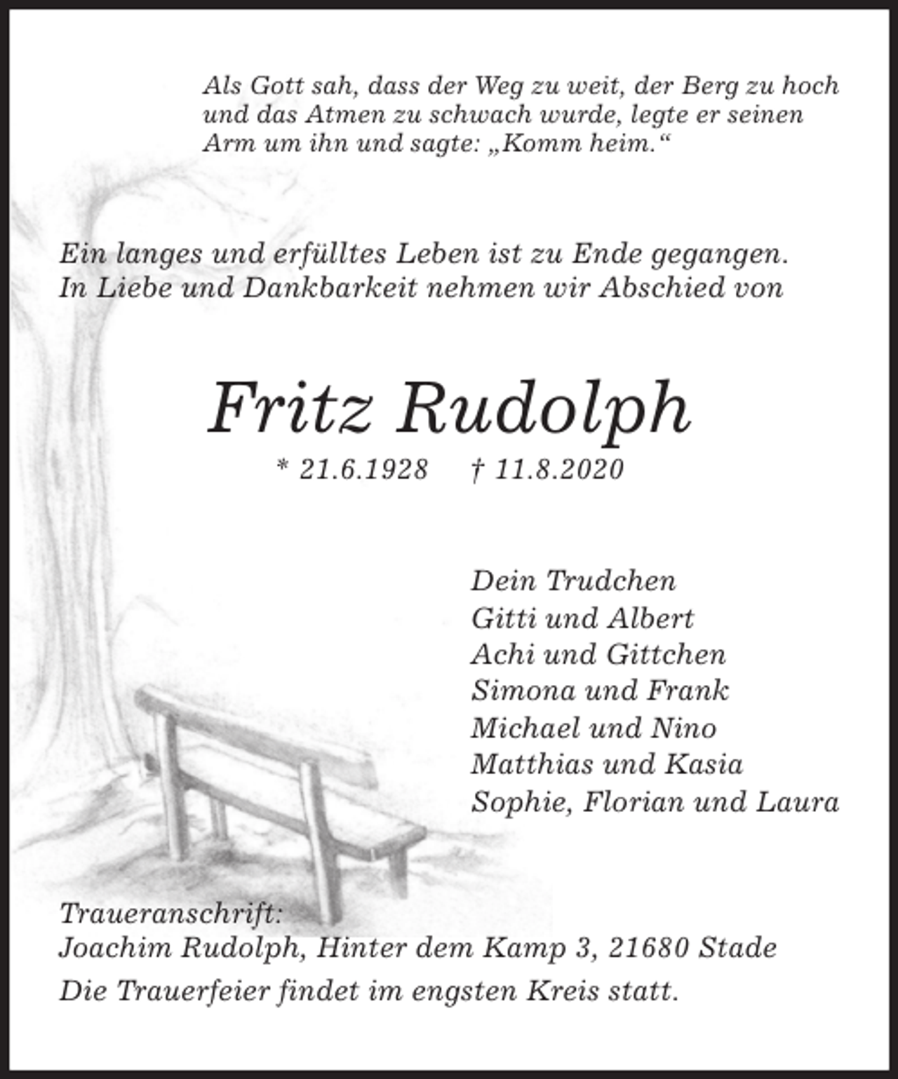 <p>Als Gott sah, dass der Weg zu weit, der Berg zu hoch<br />und das Atmen zu schwach wurde, legte er seinen<br />Arm um ihn und sagte: „Komm heim.“<br />Ein langes und erfülltes Leben ist zu Ende gegangen.<br />In Liebe und Dankbarkeit nehmen wir Abschied von<br />Fritz Rudolph<br />* 21.6.1928 † 11.8.2020<br />Dein Trudchen<br />Gitti und Albert<br />Achi und Gittchen<br />Simona und Frank<br />Michael und Nino<br />Matthias und Kasia<br />Sophie, Florian und Laura<br />Traueranschrift:<br />Joachim Rudolph, Hinter dem Kamp 3, 21680 Stade<br />Die Trauerfeier findet im engsten Kreis statt.</p>