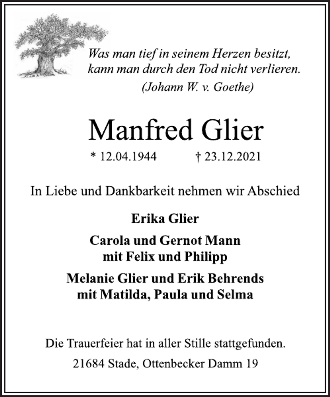<p>Was man tief in seinem Herzen besitzt,<br />kann man durch den Tod nicht verlieren.<br />(Johann W. v. Goethe)<br />Manfred Glier<br />* 12.04.1944 † 23.12.2021<br />In Liebe und Dankbarkeit nehmen wir Abschied<br />Erika Glier<br />Carola und Gernot Mann<br />mit Felix und Philipp<br />Melanie Glier und Erik Behrends<br />mit Matilda, Paula und Selma<br />Die Trauerfeier hat in aller Stille stattgefunden.<br />21684 Stade, Ottenbecker Damm 19</p>