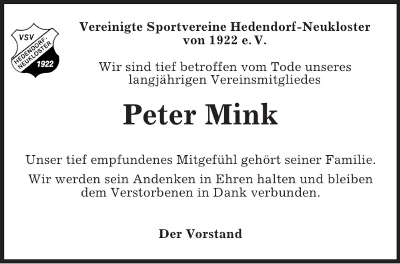 <p>Vereinigte Sportvereine Hedendorf-Neukloster<br />von 1922 e. V.<br />Wir sind tief betroffen vom Tode unseres<br />langjährigen Vereinsmitgliedes</p><p>Peter Mink<br />Unser tief empfundenes Mitgefühl gehört seiner Familie.<br />Wir werden sein Andenken in Ehren halten und bleiben<br />dem Verstorbenen in Dank verbunden.<br />Der Vorstand</p>