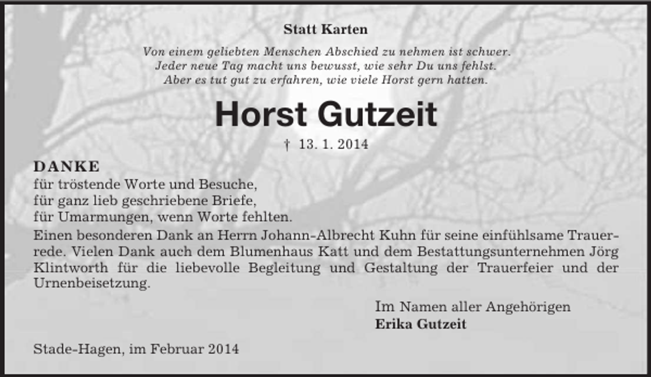 <p>Statt Karten<br />Von einem geliebten Menschen Abschied zu nehmen ist schwer.<br />Jeder neue Tag macht uns bewusst, wie sehr Du uns fehlst.<br />Aber es tut gut zu erfahren, wie viele Horst gern hatten.<br />Horst Gutzeit<br />† 13. 1. 2014<br />DANKE<br />für tröstende Worte und Besuche,<br />für ganz lieb geschriebene Briefe,<br />für Umarmungen, wenn Worte fehlten.<br />Einen besonderen Dank an Herrn Johann-Albrecht Kuhn für seine einfühlsame Trauerrede. Vielen Dank auch dem Blumenhaus Katt und dem Bestattungsunternehmen Jörg Klintworth für die liebevolle Begleitung und Gestaltung der Trauerfeier und der<br />Urnenbeisetzung.<br />Im Namen aller Angehörigen<br />Erika Gutzeit<br />Stade-Hagen, im Februar 2014</p>