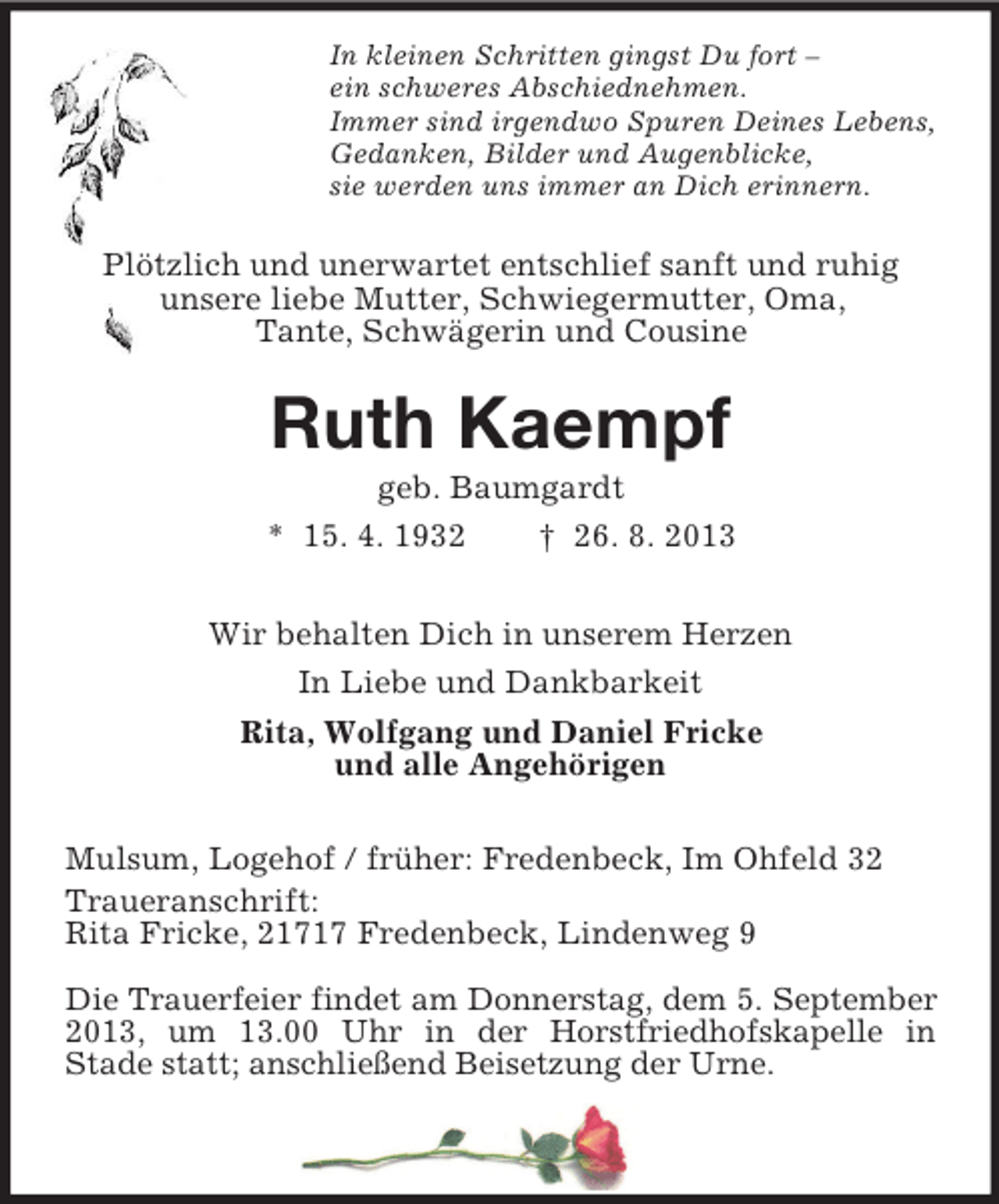 <p>In kleinen Schritten gingst Du fort –<br />ein schweres Abschiednehmen.<br />Immer sind irgendwo Spuren Deines Lebens,<br />Gedanken, Bilder und Augenblicke,<br />sie werden uns immer an Dich erinnern.</p><p>Plötzlich und unerwartet entschlief sanft und ruhig<br />unsere liebe Mutter, Schwiegermutter, Oma,<br />Tante, Schwägerin und Cousine</p><p>Ruth Kaempf<br />geb. Baumgardt<br />* 15. 4. 1932<br />† 26. 8. 2013<br />Wir behalten Dich in unserem Herzen<br />In Liebe und Dankbarkeit<br />Rita, Wolfgang und Daniel Fricke<br />und alle Angehörigen<br />Mulsum, Logehof / früher: Fredenbeck, Im Ohfeld 32<br />Traueranschrift:<br />Rita Fricke, 21717 Fredenbeck, Lindenweg 9<br />Die Trauerfeier findet am Donnerstag, dem 5. September<br />2013, um 13.00 Uhr in der Horstfriedhofskapelle in<br />Stade statt; anschließend Beisetzung der Urne.</p>
