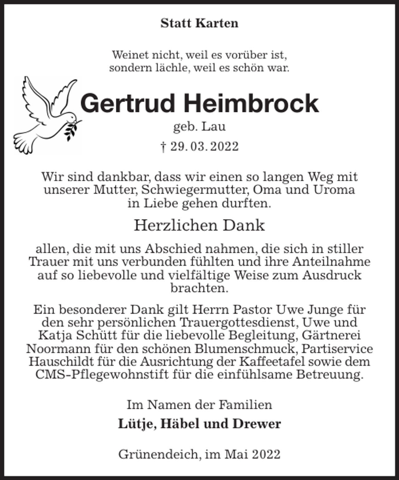 <p>Statt Karten<br />Weinet nicht, weil es vorüber ist,<br />sondern lächle, weil es schön war.<br />Gertrud Heimbrock<br />geb. Lau<br />† 29. 03. 2022<br />Wir sind dankbar, dass wir einen so langen Weg mit<br />unserer Mutter, Schwiegermutter, Oma und Uroma<br />in Liebe gehen durften.<br />Herzlichen Dank<br />allen, die mit uns Abschied nahmen, die sich in stiller Trauer mit uns verbunden fühlten und ihre Anteilnahme<br />auf so liebevolle und vielfältige Weise zum Ausdruck brachten.<br />Ein besonderer Dank gilt Herrn Pastor Uwe Junge für den sehr persönlichen Trauergottesdienst, Uwe und Katja Schütt für die liebevolle Begleitung, Gärtnerei Noormann für den schönen Blumenschmuck, Partiservice<br />Hauschildt für die Ausrichtung der Kaffeetafel sowie dem<br />CMS-Pflegewohnstift für die einfühlsame Betreuung.<br />Im Namen der Familien<br />Lütje, Häbel und Drewer<br />Grünendeich, im Mai 2022</p>