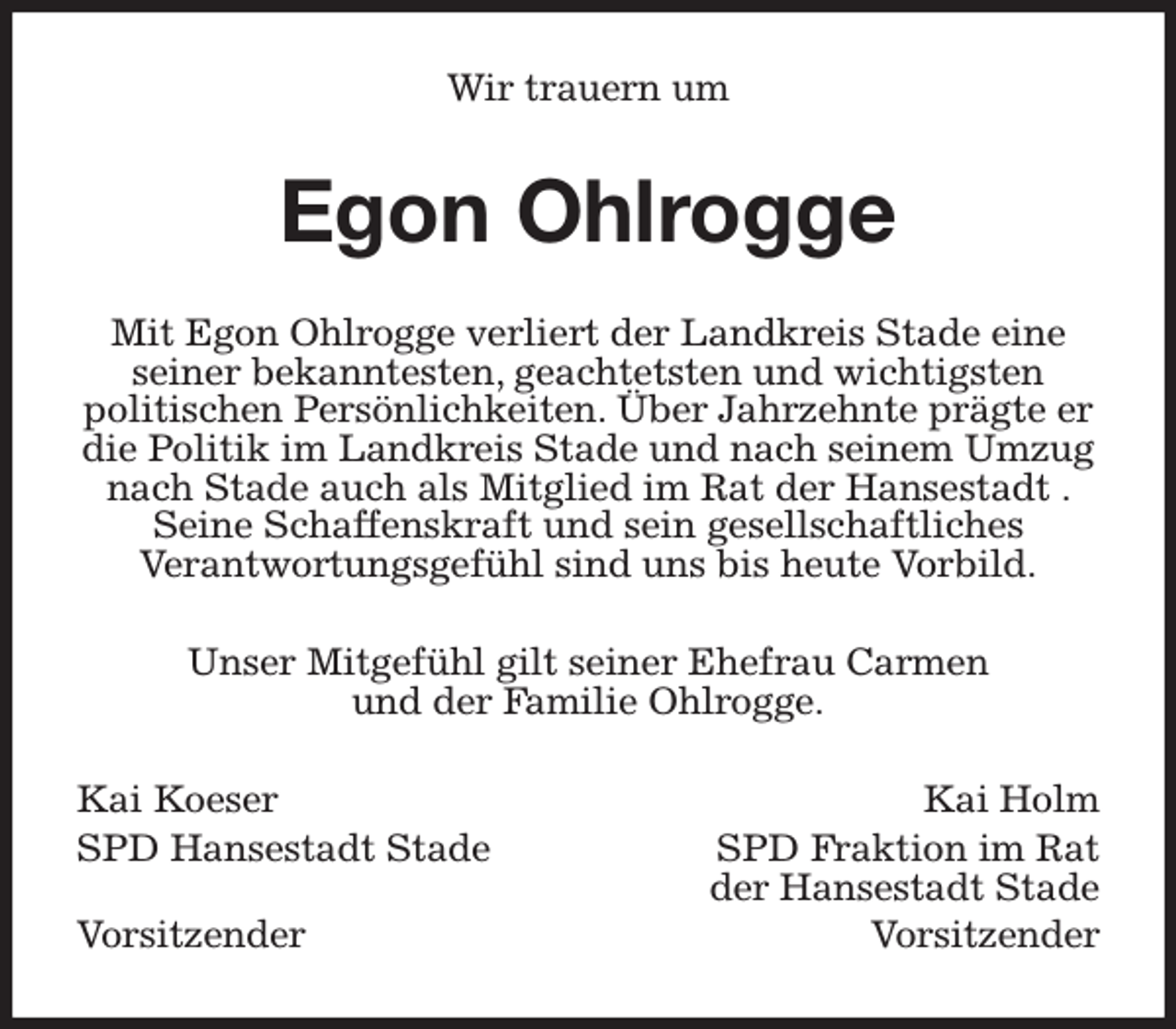 <p>Wir trauern um<br />Egon Ohlrogge<br />Mit Egon Ohlrogge verliert der Landkreis Stade eine seiner bekanntesten, geachtetsten und wichtigsten<br />politischen Persönlichkeiten. Über Jahrzehnte prägte er die Politik im Landkreis Stade und nach seinem Umzug nach Stade auch als Mitglied im Rat der Hansestadt . Seine Schaffenskraft und sein gesellschaftliches<br />Verantwortungsgefühl sind uns bis heute Vorbild.<br />Unser Mitgefühl gilt seiner Ehefrau Carmen<br />und der Familie Ohlrogge.<br />Kai Koeser Kai Holm<br />SPD Hansestadt Stade SPD Fraktion im Rat<br />der Hansestadt Stade<br />Vorsitzender Vorsitzender</p>