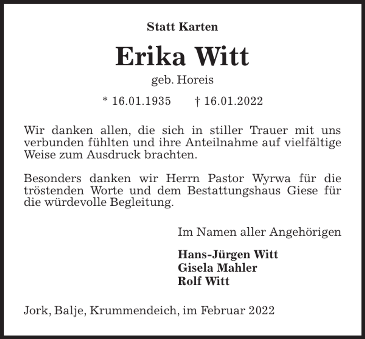 <p>Statt Karten<br />Erika Witt<br />geb. Horeis<br />* 16.01.1935 † 16.01.2022<br />Wir danken allen, die sich in stiller Trauer mit uns<br />verbunden fühlten und ihre Anteilnahme auf vielfältige Weise zum Ausdruck brachten.</p>
<p>Besonders danken wir Herrn Pastor Wyrwa für die<br />tröstenden Worte und dem Bestattungshaus Giese für die würdevolle Begleitung.<br />Im Namen aller Angehörigen</p>
<p>Hans-Jürgen Witt<br />Gisela Mahler<br />Rolf Witt<br />Jork, Balje, Krummendeich, im Februar 2022</p>