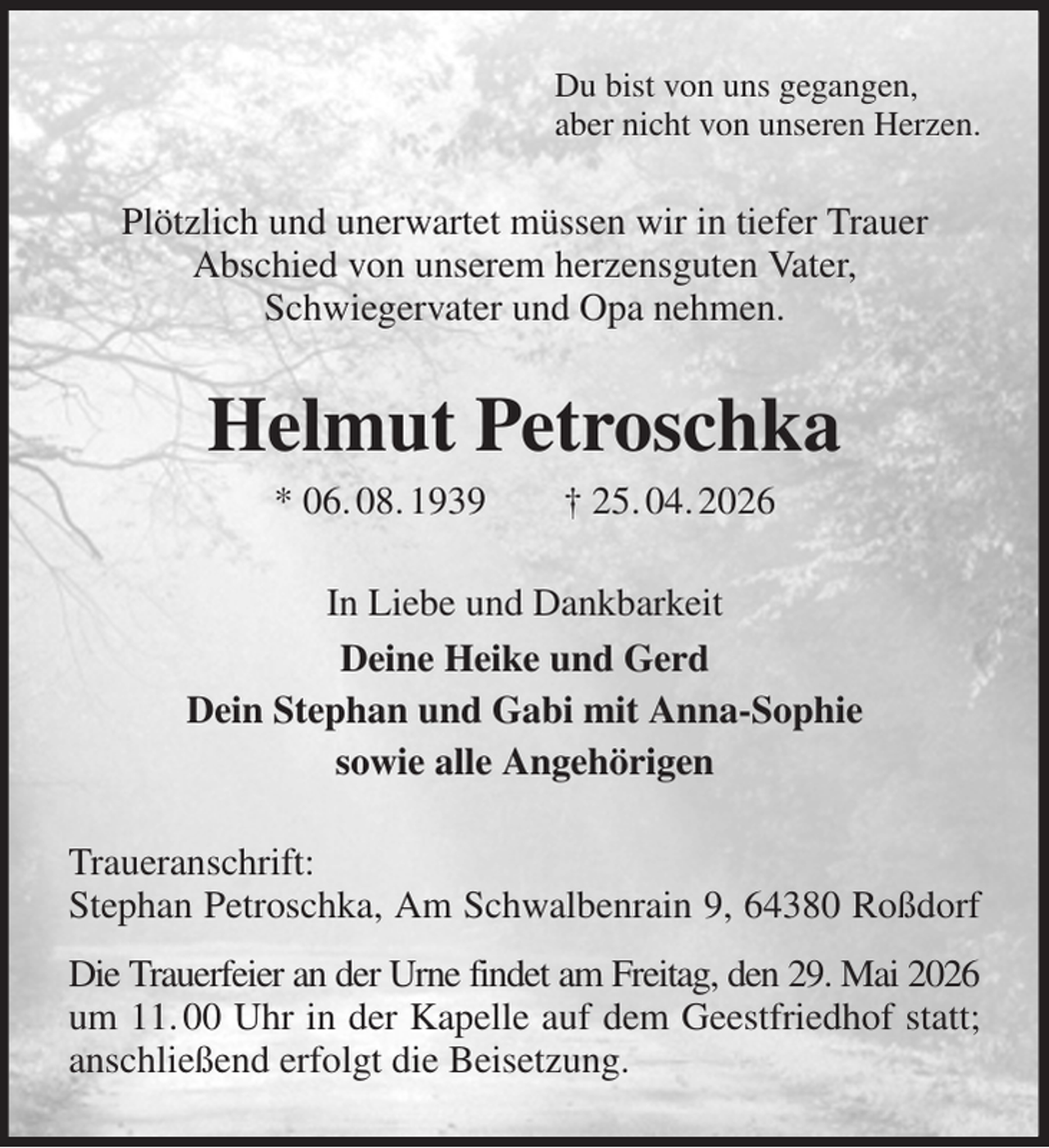 <p>Du bist von uns gegangen,<br />aber nicht von unseren Herzen.<br />Plötzlich und unerwartet müssen wir in tiefer Trauer<br />Abschied von unserem herzensguten Vater,<br />Schwiegervater und Opa nehmen.<br />Helmut Petroschka<br />* 06. 08. 1939 † 25. 04. 2026<br />In Liebe und Dankbarkeit<br />Deine Heike und Gerd<br />Dein Stephan und Gabi mit Anna-Sophie<br />sowie alle Angehörigen<br />Traueranschrift:<br />Stephan Petroschka, Am Schwalbenrain 9, 64380 Roßdorf<br />Die Trauerfeier an der Urne findet am Freitag, den 29. Mai 2026 um 11. 00 Uhr in der Kapelle auf dem Geestfriedhof statt; anschließend erfolgt die Beisetzung.</p>