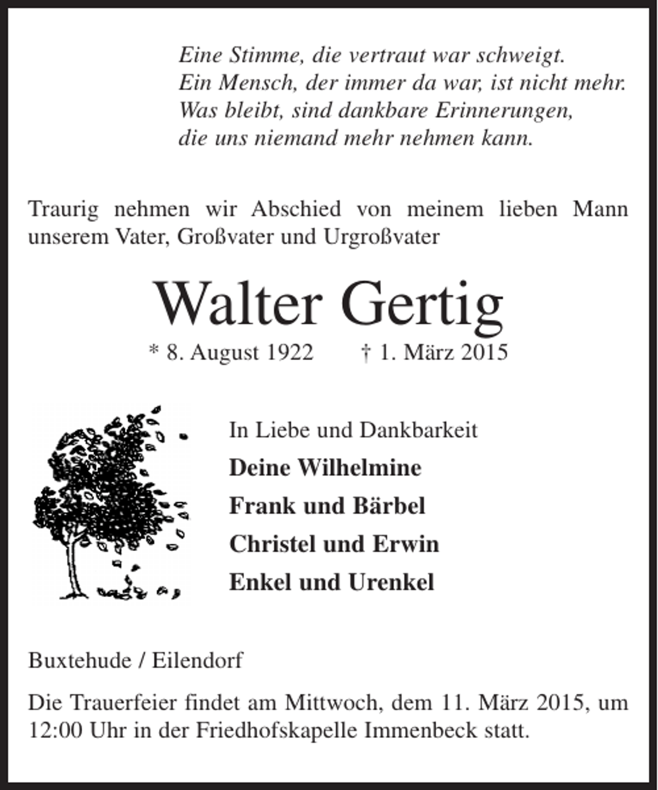 <p>Eine Stimme, die vertraut war schweigt.<br />Ein Mensch, der immer da war, ist nicht mehr.<br />Was bleibt, sind dankbare Erinnerungen,<br />die uns niemand mehr nehmen kann.<br />Traurig nehmen wir Abschied von meinem lieben Mann<br />unserem Vater, Großvater und Urgroßvater</p><p>Walter Gertig<br />* 8. August 1922</p><p>† 1. März 2015</p><p>In Liebe und Dankbarkeit</p><p>Deine Wilhelmine<br />Frank und Bärbel<br />Christel und Erwin<br />Enkel und Urenkel<br />Buxtehude / Eilendorf<br />Die Trauerfeier findet am Mittwoch, dem 11. März 2015, um<br />12:00 Uhr in der Friedhofskapelle Immenbeck statt.</p>