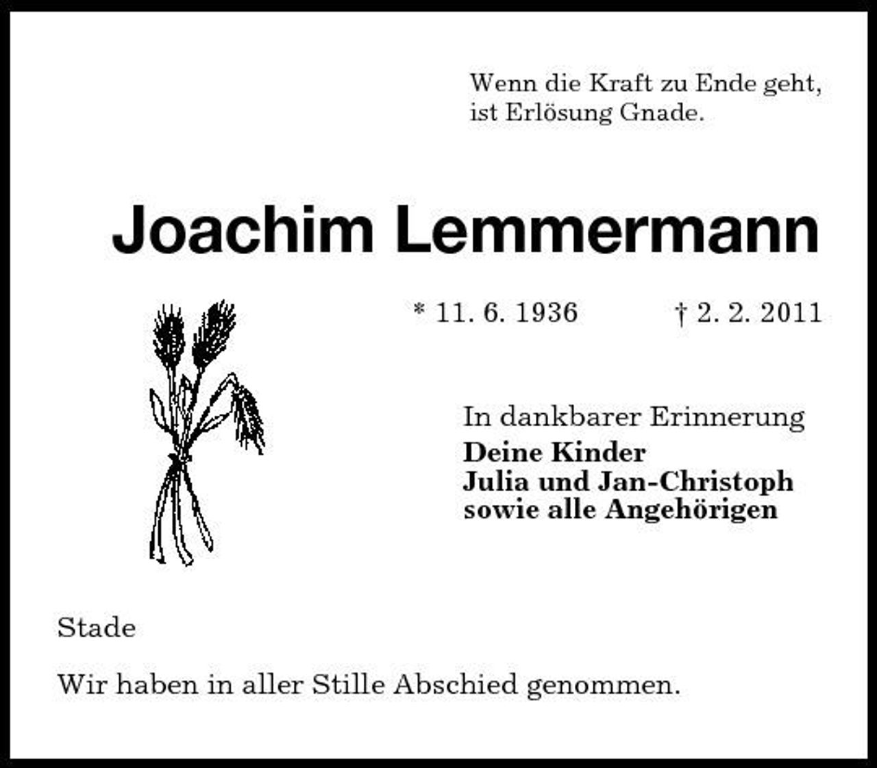 <p>Wenn die Kraft zu Ende geht, ist Erlösung Gnade.</p><p>Joachim Lemmermann<br />* 11. 6. 1936 † 2. 2. 2011 In dankbarer Erinnerung Deine Kinder Julia und Jan-Christoph sowie alle Angehörigen</p><p>Stade Wir haben in aller Stille Abschied genommen.</p>