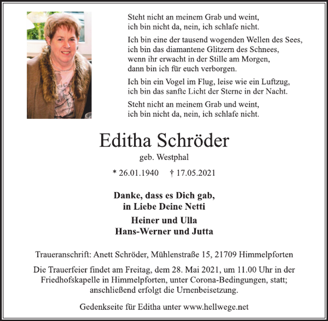 <p>Steht nicht an meinem Grab und weint,<br />ich bin nicht da, nein, ich schlafe nicht.<br />Ich bin eine der tausend wogenden Wellen des Sees,<br />ich bin das diamantene Glitzern des Schnees,<br />wenn ihr erwacht in der Stille am Morgen,<br />dann bin ich für euch verborgen.<br />Ich bin ein Vogel im Flug, leise wie ein Luftzug,<br />ich bin das sanfte Licht der Sterne in der Nacht.<br />Steht nicht an meinem Grab und weint,<br />ich bin nicht da, nein, ich schlafe nicht.<br />Editha Schröder<br />geb. Westphal<br />* 26.01.1940 † 17.05.2021<br />Danke, dass es Dich gab,<br />in Liebe Deine Netti<br />Heiner und Ulla<br />Hans-Werner und Jutta<br />Traueranschrift: Anett Schröder, Mühlenstraße 15, 21709 Himmelpforten<br />Die Trauerfeier findet am Freitag, dem 28. Mai 2021, um 11.00 Uhr in der<br />Friedhofskapelle in Himmelpforten, unter Corona-Bedingungen, statt;<br />anschließend erfolgt die Urnenbeisetzung.<br />Gedenkseite für Editha unter www.hellwege.net</p>