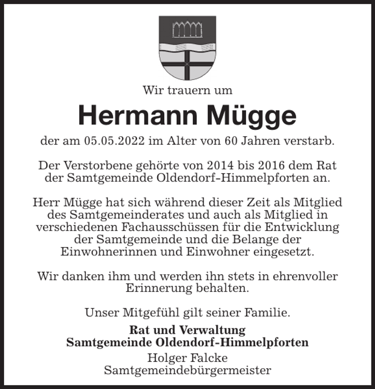 <p>Wir trauern um<br />Hermann Mügge<br />der am 05.05.2022 im Alter von 60 Jahren verstarb.</p>
<p>Der Verstorbene gehörte von 2014 bis 2016 dem Rat<br />der Samtgemeinde Oldendorf-Himmelpforten an.</p>
<p>Herr Mügge hat sich während dieser Zeit als Mitglied<br />des Samtgemeinderates und auch als Mitglied in<br />verschiedenen Fachausschüssen für die Entwicklung<br />der Samtgemeinde und die Belange der<br />Einwohnerinnen und Einwohner eingesetzt.</p>
<p>Wir danken ihm und werden ihn stets in ehrenvoller<br />Erinnerung behalten.</p>
<p>Unser Mitgefühl gilt seiner Familie.<br />Rat und Verwaltung<br />Samtgemeinde Oldendorf-Himmelpforten<br />Holger Falcke<br />Samtgemeindebürgermeister</p>