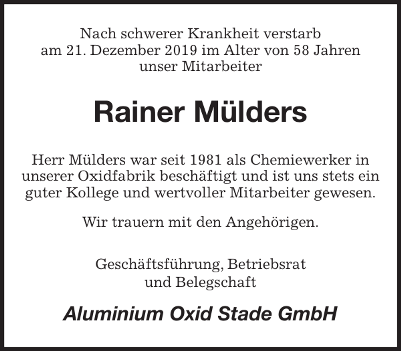 <p>Nach schwerer Krankheit verstarb<br />am 21. Dezember 2019 im Alter von 58 Jahren<br />unser Mitarbeiter<br />Rainer Mülders<br />Herr Mülders war seit 1981 als Chemiewerker in<br />unserer Oxidfabrik beschäftigt und ist uns stets ein guter Kollege und wertvoller Mitarbeiter gewesen.<br />Wir trauern mit den Angehörigen.<br />Geschäftsführung, Betriebsrat<br />und Belegschaft<br />Aluminium Oxid Stade GmbH</p>