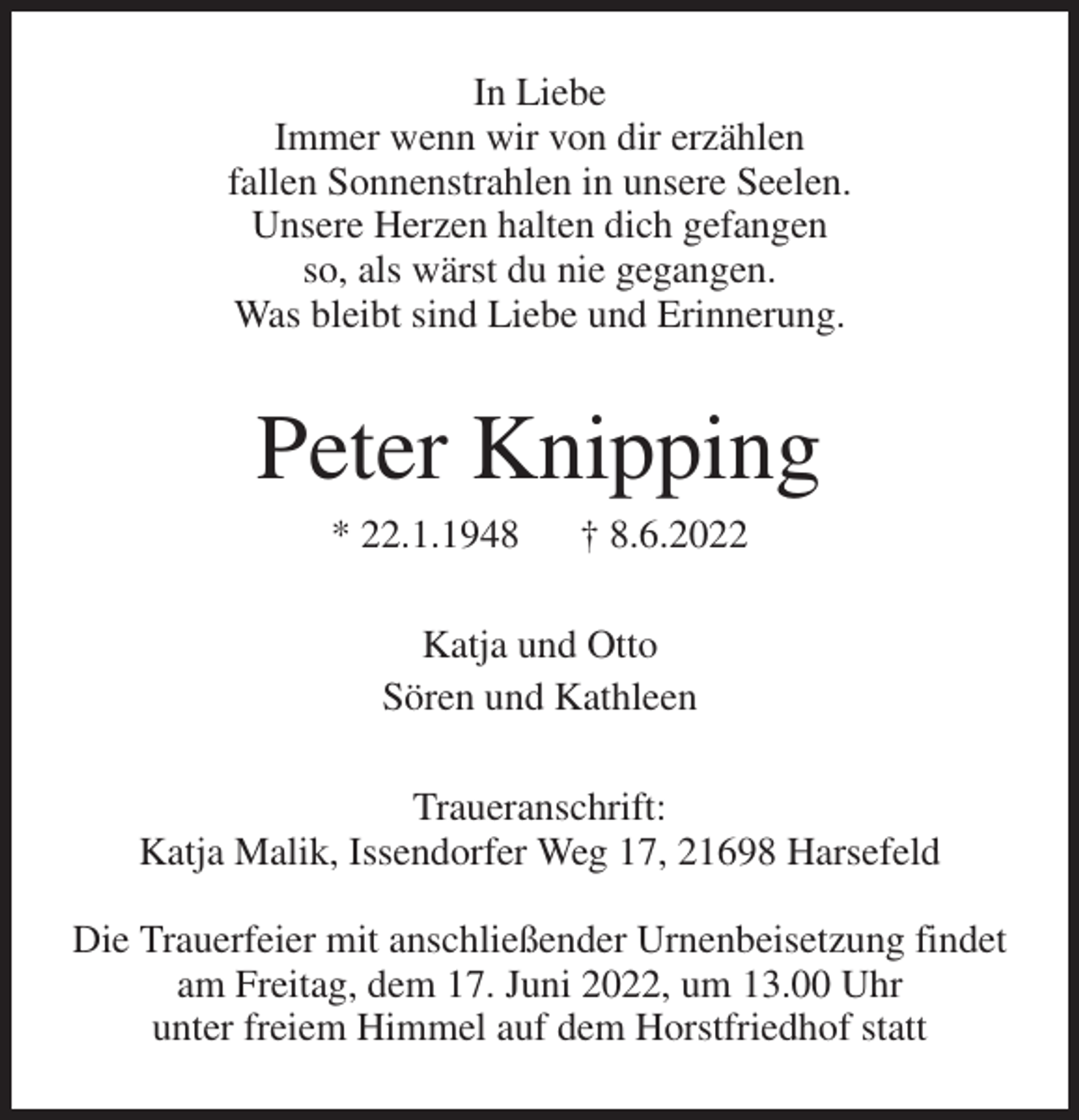 <p>In Liebe<br />Immer wenn wir von dir erzählen<br />fallen Sonnenstrahlen in unsere Seelen.<br />Unsere Herzen halten dich gefangen<br />so, als wärst du nie gegangen.<br />Was bleibt sind Liebe und Erinnerung.<br />Peter Knipping<br />* 22.1.1948 † 8.6.2022<br />Katja und Otto<br />Sören und Kathleen<br />Traueranschrift:<br />Katja Malik, Issendorfer Weg 17, 21698 Harsefeld</p>
<p>Die Trauerfeier mit anschließender Urnenbeisetzung findet am Freitag, dem 17. Juni 2022, um 13.00 Uhr<br />unter freiem Himmel auf dem Horstfriedhof statt</p>