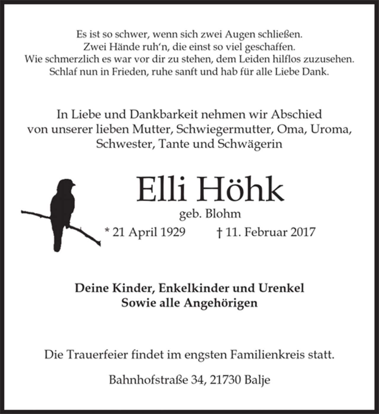 <p>Es ist so schwer, wenn sich zwei Augen schließen.<br />Zwei Hände ruh`n, die einst so viel geschaffen.<br />Wie schmerzlich es war vor dir zu stehen, dem Leiden hilflos zuzusehen.<br />Schlaf nun in Frieden, ruhe sanft und hab für alle Liebe Dank.<br />In Liebe und Dankbarkeit nehmen wir Abschied von<br />unserer lieben Mutter, Schwiegermutter, Oma, Uroma, Schwester, Tante und Schwägerin<br />Elli Höhk geb. Blohm<br />* 21. April 1929 † 11. Februar 2017<br />Deine Kinder, Enkelkinder und Urenkel<br />Sowie alle Angehörigen<br />Die Trauerfeier findet im engsten Familienkreis statt.<br />Bahnhofstraße 34, 21730 Balje</p>