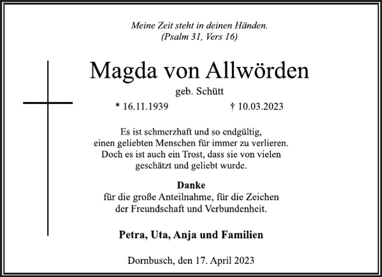 <p>Meine Zeit steht in deinen Händen.<br />(Psalm 31, Vers 16)<br />Magda von Allwörden<br />geb. Schütt<br />* 16.11.1939 † 10.03.2023<br />Es ist schmerzhaft und so endgültig,<br />einen geliebten Menschen für immer zu verlieren.<br />Doch es ist auch ein Trost, dass sie von vielen<br />geschätzt und geliebt wurde.<br />Danke<br />für die große Anteilnahme, für die Zeichen<br />der Freundschaft und Verbundenheit.<br />Petra, Uta, Anja und Familien<br />Dornbusch, den 17. April 2023</p>