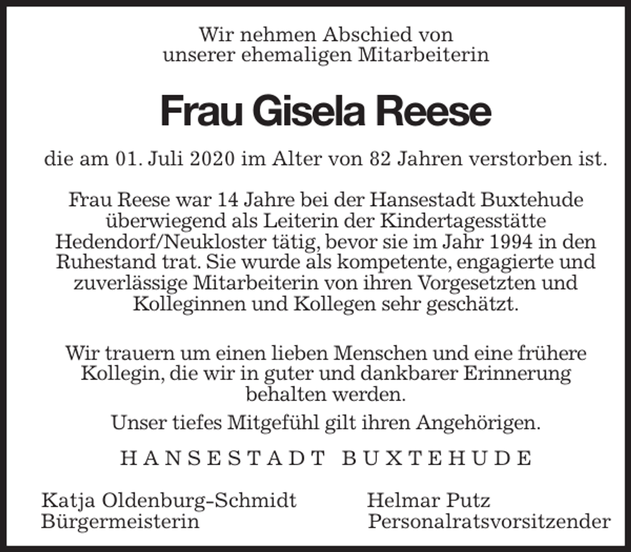 <p>Wir nehmen Abschied von<br />unserer ehemaligen Mitarbeiterin<br />Frau Gisela Reese<br />die am 01. Juli 2020 im Alter von 82 Jahren verstorben ist.</p>
<p>Frau Reese war 14 Jahre bei der Hansestadt Buxtehude überwiegend als Leiterin der Kindertagesstätte<br />Hedendorf/Neukloster tätig, bevor sie im Jahr 1994 in den Ruhestand trat. Sie wurde als kompetente, engagierte und zuverlässige Mitarbeiterin von ihren Vorgesetzten und<br />Kolleginnen und Kollegen sehr geschätzt.</p>
<p>Wir trauern um einen lieben Menschen und eine frühere Kollegin, die wir in guter und dankbarer Erinnerung<br />behalten werden.<br />Unser tiefes Mitgefühl gilt ihren Angehörigen.<br />H A N S E S T A D T B U X T E H U D E</p>
<p>Katja Oldenburg-Schmidt Helmar Putz<br />Bürgermeisterin Personalratsvorsitzender</p>