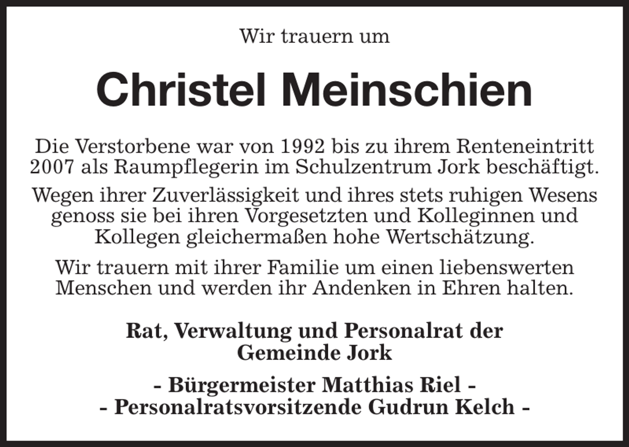 <p>Wir trauern um<br />Christel Meinschien<br />Die Verstorbene war von 1992 bis zu ihrem Renteneintritt 2007 als Raumpflegerin im Schulzentrum Jork beschäftigt.<br />Wegen ihrer Zuverlässigkeit und ihres stets ruhigen Wesens genoss sie bei ihren Vorgesetzten und Kolleginnen und Kollegen gleichermaßen hohe Wertschätzung.<br />Wir trauern mit ihrer Familie um einen liebenswerten Menschen und werden ihr Andenken in Ehren halten.<br />Rat, Verwaltung und Personalrat der<br />Gemeinde Jork<br />- Bürgermeister Matthias Riel -<br />- Personalratsvorsitzende Gudrun Kelch -</p>