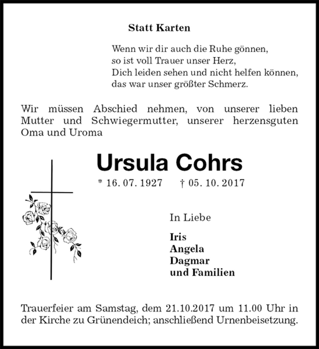 <p>Statt Karten<br />Wenn wir dir auch die Ruhe gönnen,<br />so ist voll Trauer unser Herz,<br />Dich leiden sehen und nicht helfen können,<br />das war unser größter Schmerz.<br />Wir müssen Abschied nehmen, von unserer lieben<br />Mutter und Schwiegermutter, unserer herzensguten Oma und Uroma<br />Ursula Cohrs<br />* 16. 07. 1927 † 05. 10. 2017<br />In Liebe<br />Iris<br />Angela<br />Dagmar<br />und Familien<br />Trauerfeier am Samstag, dem 21.10.2017 um 11.00 Uhr in der Kirche zu Grünendeich; anschließend Urnenbeisetzung.</p>