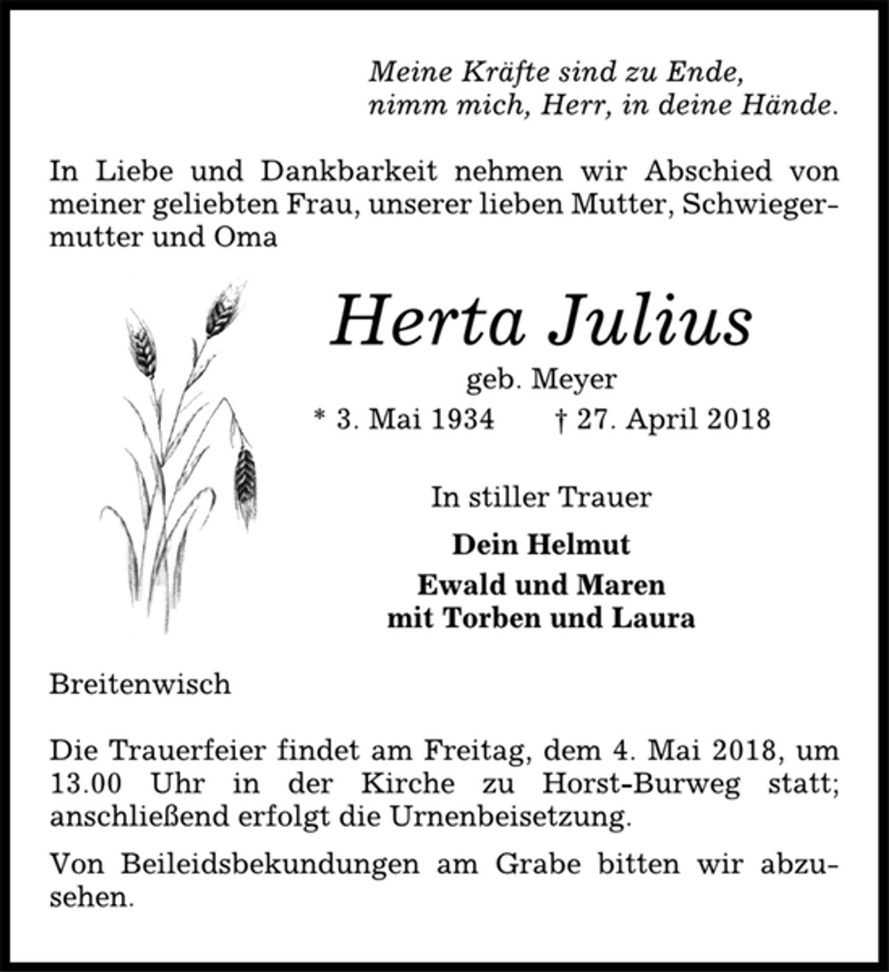 <p>Meine Kräfte sind zu Ende,<br />nimm mich, Herr, in deine Hände.<br />In Liebe und Dankbarkeit nehmen wir Abschied von<br />meiner geliebten Frau, unserer lieben Mutter, Schwiegermutter<br />und Oma<br />Herta Julius<br />geb. Meyer<br />* 3. Mai 1934 † 27. April 2018<br />In stiller Trauer<br />Dein Helmut<br />Ewald und Maren<br />mit Torben und Laura<br />Breitenwisch<br />Die Trauerfeier findet am Freitag, dem 4. Mai 2018, um<br />13.00 Uhr in der Kirche zu Horst-Burweg statt;<br />anschließend erfolgt die Urnenbeisetzung.<br />Von Beileidsbekundungen am Grabe bitten wir abzusehen.</p>