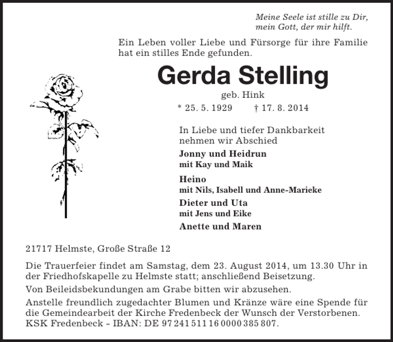 <p>Meine Seele ist stille zu Dir,<br />mein Gott, der mir hilft.<br />Ein Leben voller Liebe und Fürsorge für ihre Familie hat ein stilles Ende gefunden.<br />Gerda Stelling<br />geb. Hink<br />* 25. 5. 1929 † 17. 8. 2014<br />In Liebe und tiefer Dankbarkeit<br />nehmen wir Abschied<br />Jonny und Heidrun<br />mit Kay und Maik<br />Heino<br />mit Nils, Isabell und Anne-Marieke<br />Dieter und Uta<br />mit Jens und Eike<br />Anette und Maren<br />21717 Helmste, Große Straße 12<br />Die Trauerfeier findet am Samstag, dem 23. August 2014, um 13.30 Uhr in der Friedhofskapelle zu Helmste statt; anschließend Beisetzung.<br />Von Beileidsbekundungen am Grabe bitten wir abzusehen.<br />Anstelle freundlich zugedachter Blumen und Kränze wäre eine Spende für die Gemeindearbeit der Kirche Fredenbeck der Wunsch der Verstorbenen.<br />KSK Fredenbeck - IBAN: DE 97 241 511 16 0000 385 807.</p>