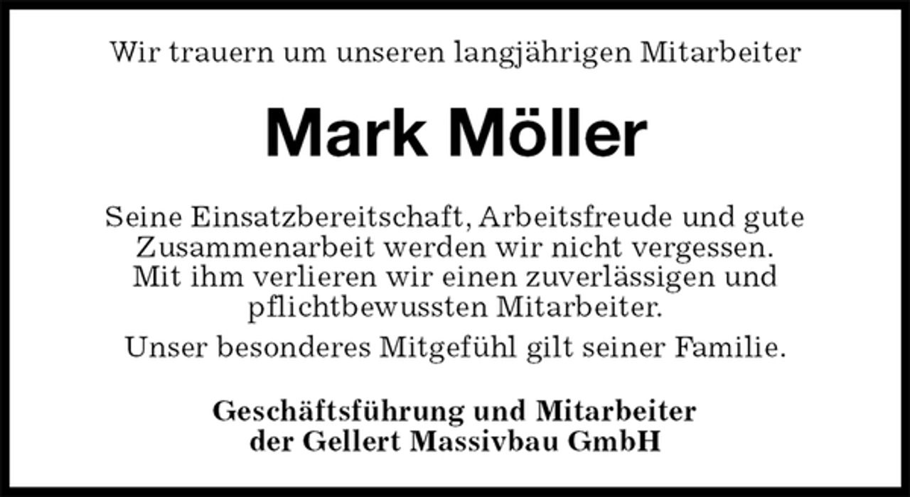 <p>Wir trauern um unseren langjährigen Mitarbeiter<br />Mark Möller<br />Seine Einsatzbereitschaft, Arbeitsfreude und gute<br />Zusammenarbeit werden wir nicht vergessen.<br />Mit ihm verlieren wir einen zuverlässigen und<br />pflichtbewussten Mitarbeiter.<br />Unser besonderes Mitgefühl gilt seiner Familie.<br />Geschäftsführung und Mitarbeiter<br />der Gellert Massivbau GmbH</p>