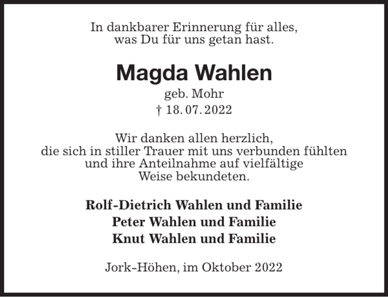 <p>In dankbarer Erinnerung für alles,<br />was Du für uns getan hast.<br />Magda Wahlen<br />geb. Mohr<br />† 18. 07. 2022<br />Wir danken allen herzlich,<br />die sich in stiller Trauer mit uns verbunden fühlten<br />und ihre Anteilnahme auf vielfältige<br />Weise bekundeten.<br />Rolf-Dietrich Wahlen und Familie<br />Peter Wahlen und Familie<br />Knut Wahlen und Familie<br />Jork-Höhen, im Oktober 2022</p>
