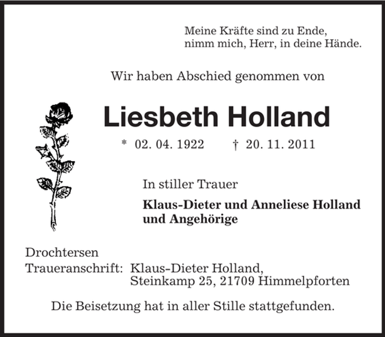 <p>Meine Kräfte sind zu Ende,<br />nimm mich, Herr, in deine Hände.<br />Wir haben Abschied genommen von<br />Liesbeth Holland<br />* 02. 04. 1922 † 20. 11. 2011<br />In stiller Trauer<br />Klaus-Dieter und Anneliese Holland<br />und Angehörige<br />Drochtersen<br />Traueranschrift: Klaus-Dieter Holland,<br />Steinkamp 25, 21709 Himmelpforten</p><p>Die Beisetzung hat in aller Stille stattgefunden.</p>