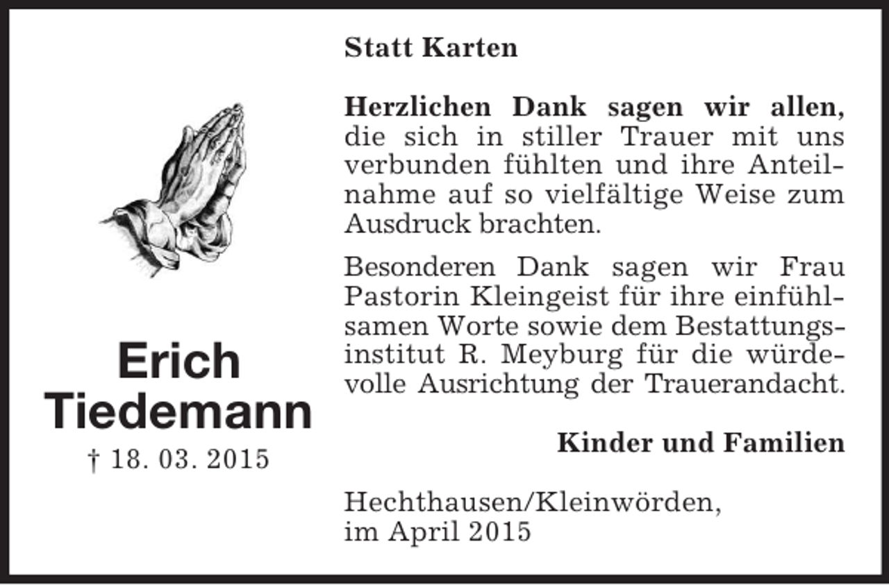 <p>Erich<br />Tiedemann<br />† 18. 03. 2015<br />Statt Karten<br />Herzlichen Dank sagen wir allen,<br />die sich in stiller Trauer mit uns verbunden fühlten und ihre Anteilnahme auf so vielfältige Weise zum Ausdruck brachten.<br />Besonderen Dank sagen wir Frau Pastorin Kleingeist für ihre einfühlsamen Worte sowie dem Bestattungs-<br />institut R. Meyburg für die würdevolle Ausrichtung der Trauerandacht.<br />Kinder und Familien<br />Hechthausen/Kleinwörden,<br />im April 2015</p>